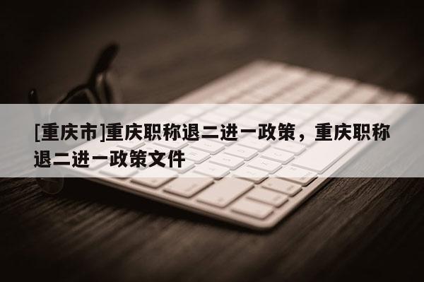 [重慶市]重慶職稱退二進(jìn)一政策，重慶職稱退二進(jìn)一政策文件