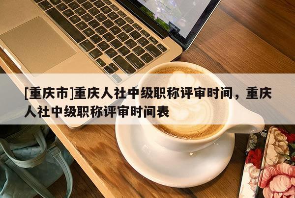 [重慶市]重慶人社中級職稱評審時間，重慶人社中級職稱評審時間表