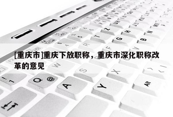 [重慶市]重慶下放職稱，重慶市深化職稱改革的意見(jiàn)