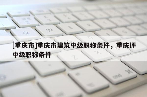 [重慶市]重慶市建筑中級職稱條件，重慶評中級職稱條件