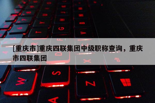 [重慶市]重慶四聯(lián)集團(tuán)中級職稱查詢，重慶市四聯(lián)集團(tuán)