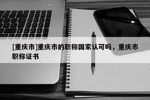[重慶市]重慶市的職稱(chēng)國(guó)家認(rèn)可嗎，重慶市職稱(chēng)證書(shū)