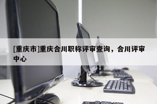 [重慶市]重慶合川職稱評(píng)審查詢，合川評(píng)審中心