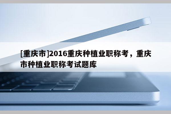 [重慶市]2016重慶種植業(yè)職稱考，重慶市種植業(yè)職稱考試題庫