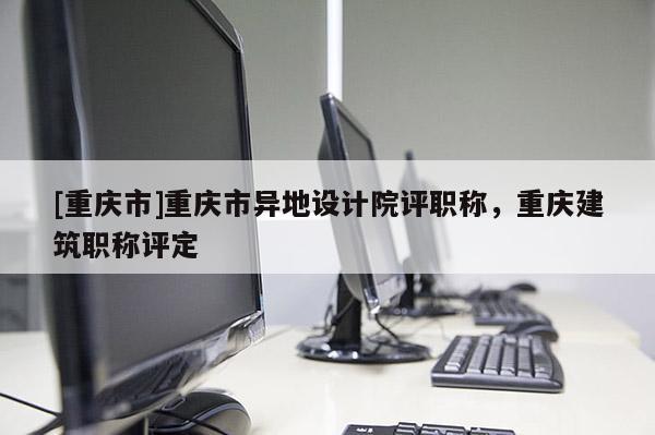 [重慶市]重慶市異地設(shè)計院評職稱，重慶建筑職稱評定