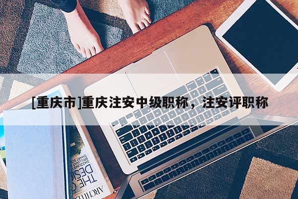 [重慶市]重慶注安中級(jí)職稱，注安評(píng)職稱