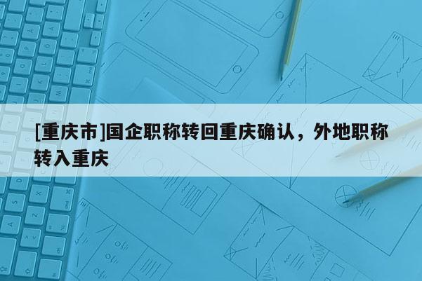 [重慶市]國企職稱轉(zhuǎn)回重慶確認(rèn)，外地職稱轉(zhuǎn)入重慶