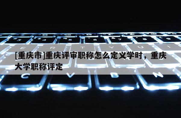[重慶市]重慶評審職稱怎么定義學(xué)時，重慶大學(xué)職稱評定