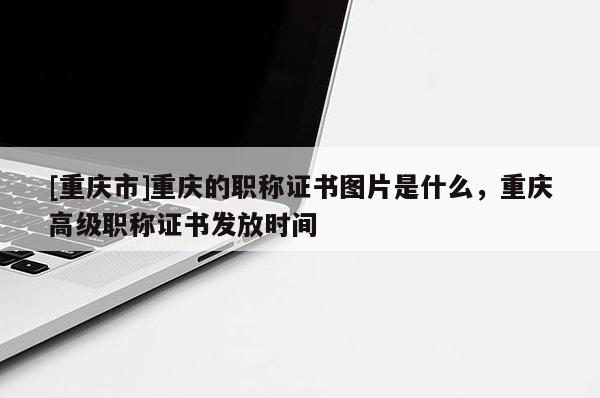 [重慶市]重慶的職稱證書圖片是什么，重慶高級職稱證書發(fā)放時間