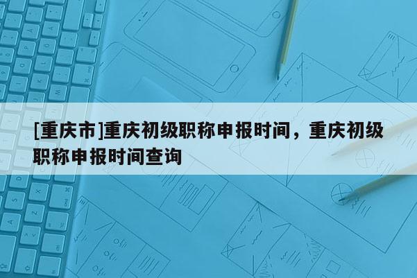 [重慶市]重慶初級職稱申報時間，重慶初級職稱申報時間查詢