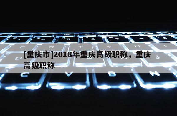 [重慶市]2018年重慶高級職稱，重慶 高級職稱