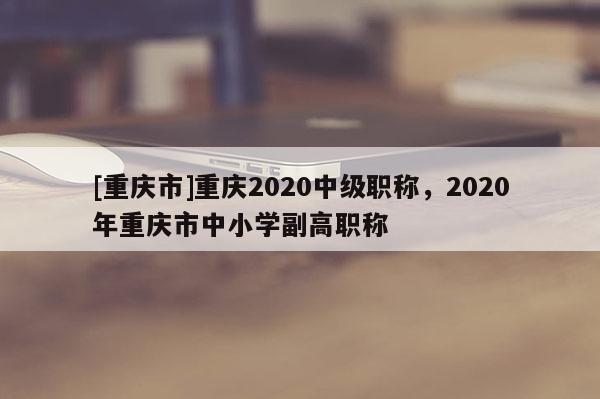 [重慶市]重慶2020中級職稱，2020年重慶市中小學(xué)副高職稱