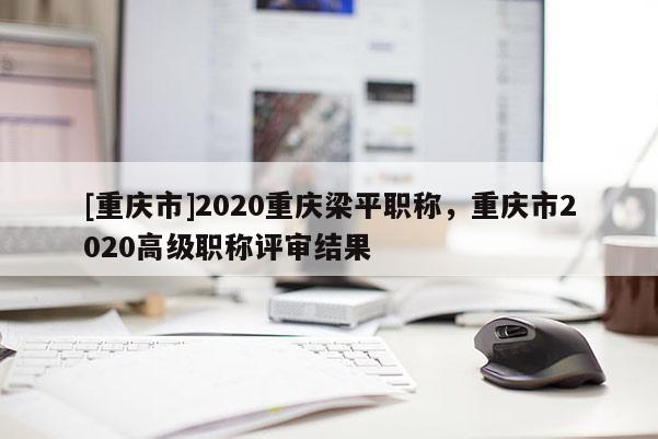 [重慶市]2020重慶梁平職稱，重慶市2020高級(jí)職稱評(píng)審結(jié)果