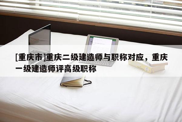 [重慶市]重慶二級建造師與職稱對應，重慶一級建造師評高級職稱