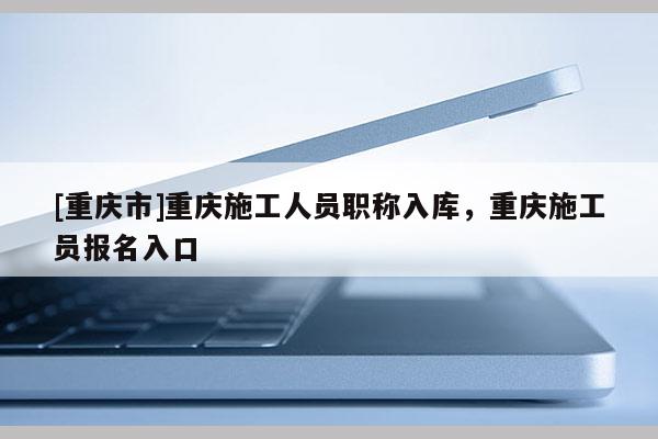 [重慶市]重慶施工人員職稱入庫，重慶施工員報名入口