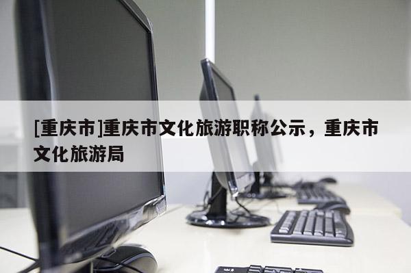 [重慶市]重慶市文化旅游職稱公示，重慶市文化旅游局