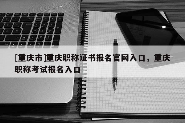 [重慶市]重慶職稱證書(shū)報(bào)名官網(wǎng)入口，重慶職稱考試報(bào)名入口