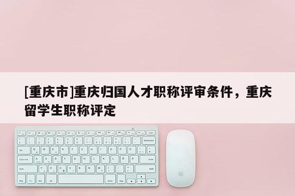 [重慶市]重慶歸國(guó)人才職稱(chēng)評(píng)審條件，重慶留學(xué)生職稱(chēng)評(píng)定