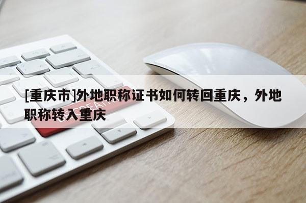 [重慶市]外地職稱證書如何轉(zhuǎn)回重慶，外地職稱轉(zhuǎn)入重慶