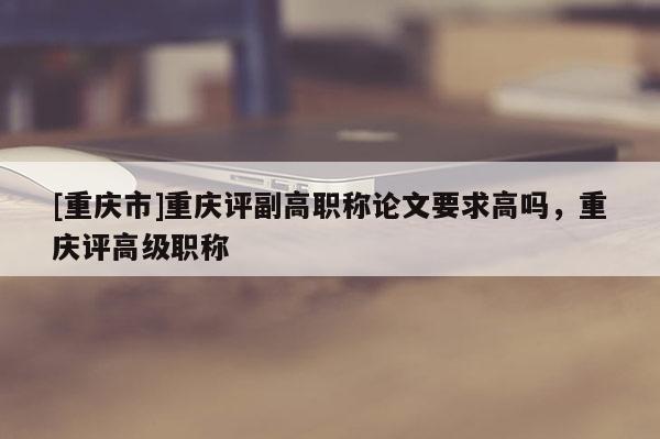 [重慶市]重慶評副高職稱論文要求高嗎，重慶評高級職稱