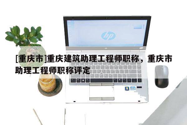 [重慶市]重慶建筑助理工程師職稱，重慶市助理工程師職稱評(píng)定