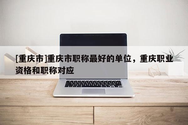 [重慶市]重慶市職稱最好的單位，重慶職業(yè)資格和職稱對應(yīng)