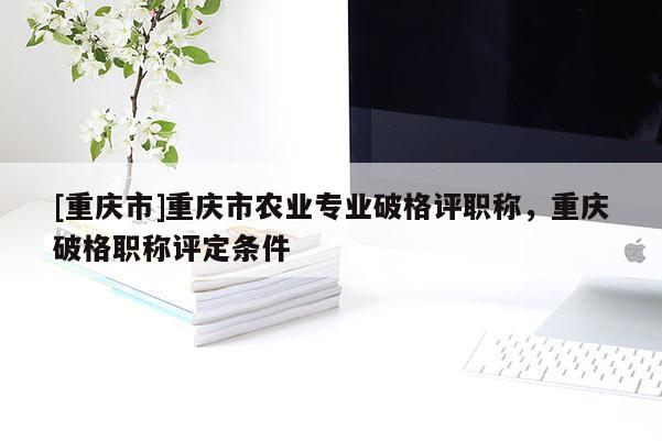 [重慶市]重慶市農(nóng)業(yè)專業(yè)破格評職稱，重慶破格職稱評定條件