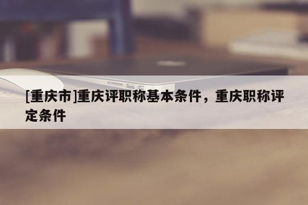 [重慶市]重慶評職稱基本條件，重慶職稱評定條件