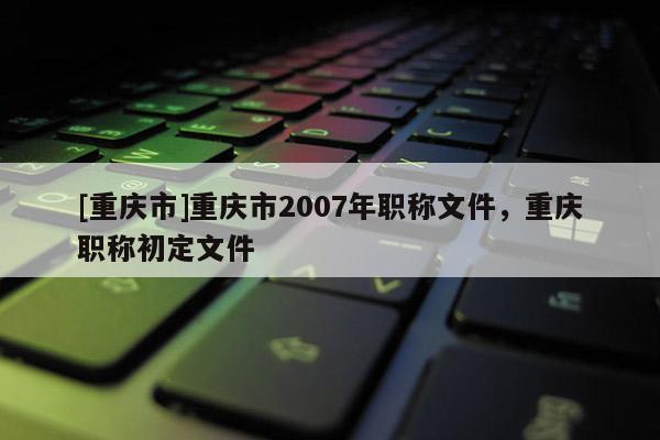 [重慶市]重慶市2007年職稱文件，重慶職稱初定文件