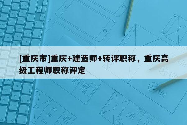[重慶市]重慶+建造師+轉(zhuǎn)評職稱，重慶高級工程師職稱評定