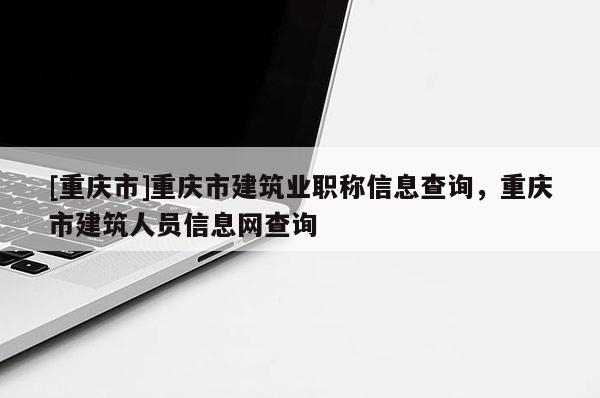 [重慶市]重慶市建筑業(yè)職稱信息查詢，重慶市建筑人員信息網(wǎng)查詢