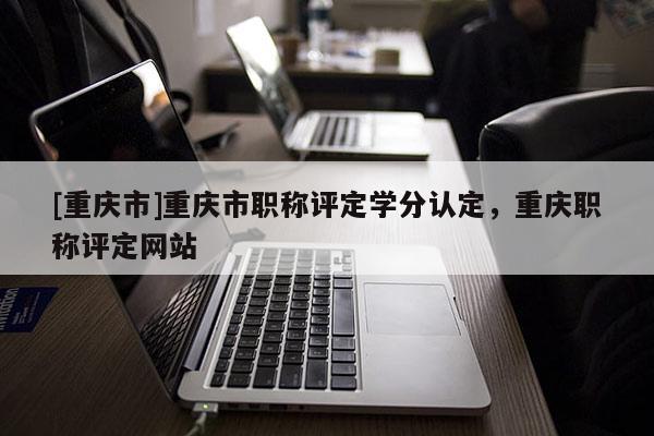 [重慶市]重慶市職稱評(píng)定學(xué)分認(rèn)定，重慶職稱評(píng)定網(wǎng)站