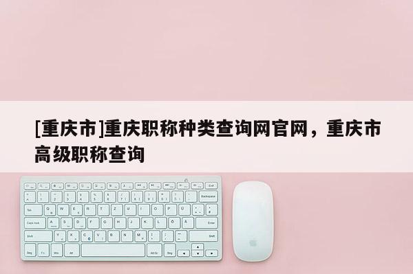 [重慶市]重慶職稱種類查詢網(wǎng)官網(wǎng)，重慶市高級(jí)職稱查詢