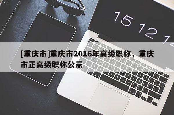 [重慶市]重慶市2016年高級(jí)職稱(chēng)，重慶市正高級(jí)職稱(chēng)公示