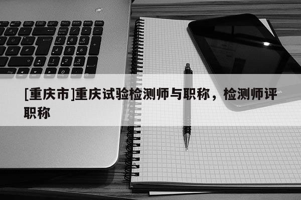 [重慶市]重慶試驗(yàn)檢測師與職稱，檢測師評(píng)職稱