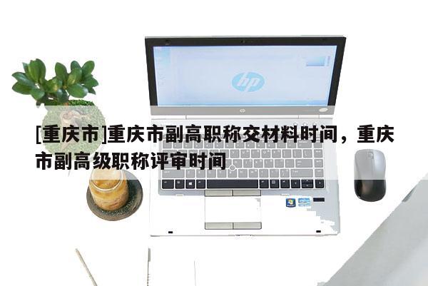 [重慶市]重慶市副高職稱(chēng)交材料時(shí)間，重慶市副高級(jí)職稱(chēng)評(píng)審時(shí)間