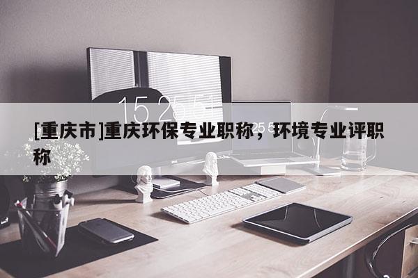 [重慶市]重慶環(huán)保專業(yè)職稱，環(huán)境專業(yè)評職稱