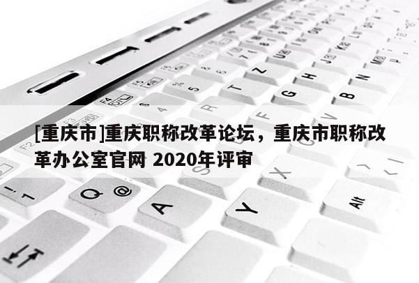 [重慶市]重慶職稱改革論壇，重慶市職稱改革辦公室官網(wǎng) 2020年評審
