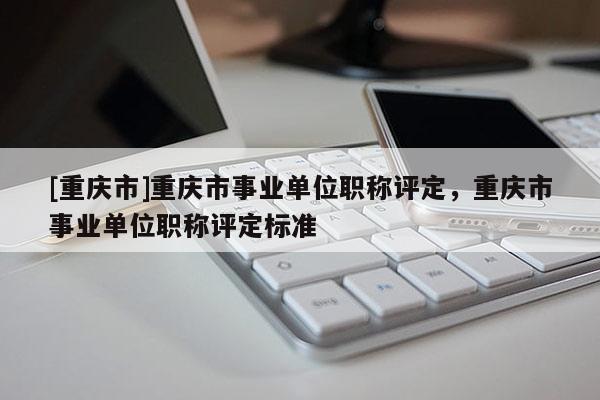 [重慶市]重慶市事業(yè)單位職稱評定，重慶市事業(yè)單位職稱評定標(biāo)準(zhǔn)
