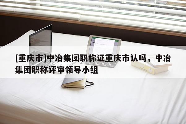 [重慶市]中冶集團(tuán)職稱證重慶市認(rèn)嗎，中冶集團(tuán)職稱評(píng)審領(lǐng)導(dǎo)小組