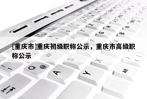 [重慶市]重慶初級職稱公示，重慶市高級職稱公示