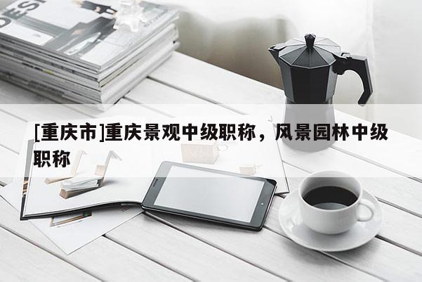 [重慶市]重慶景觀中級職稱，風(fēng)景園林中級職稱