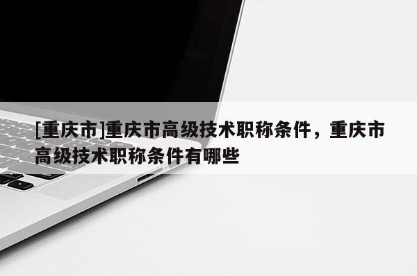[重慶市]重慶市高級技術(shù)職稱條件，重慶市高級技術(shù)職稱條件有哪些