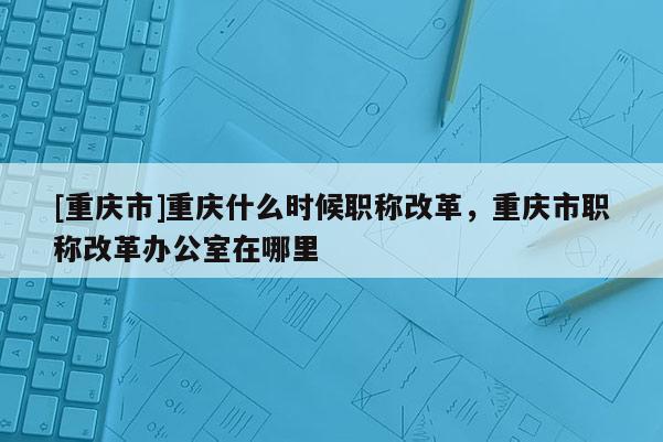 [重慶市]重慶什么時(shí)候職稱改革，重慶市職稱改革辦公室在哪里