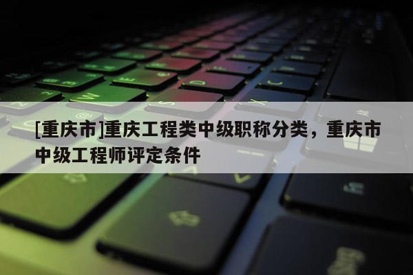 [重慶市]重慶工程類中級(jí)職稱分類，重慶市中級(jí)工程師評(píng)定條件