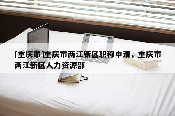 [重慶市]重慶市兩江新區(qū)職稱申請(qǐng)，重慶市兩江新區(qū)人力資源部