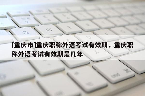 [重慶市]重慶職稱外語考試有效期，重慶職稱外語考試有效期是幾年