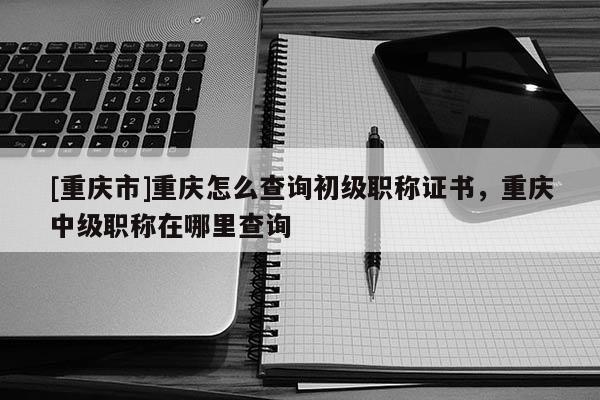 [重慶市]重慶怎么查詢初級(jí)職稱證書，重慶中級(jí)職稱在哪里查詢