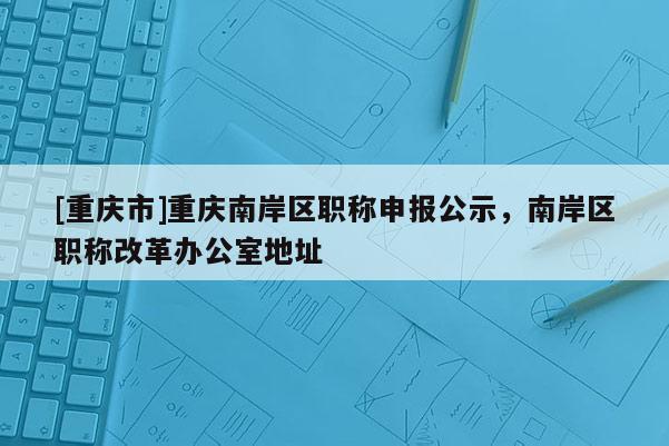 [重慶市]重慶南岸區(qū)職稱申報(bào)公示，南岸區(qū)職稱改革辦公室地址