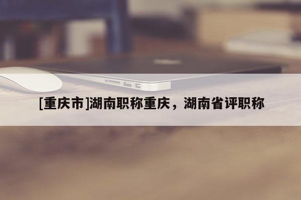 [重慶市]湖南職稱重慶，湖南省評(píng)職稱